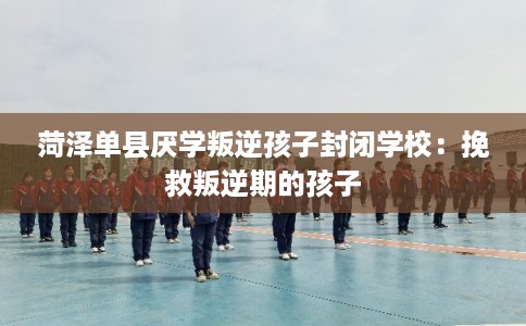 菏泽单县厌学叛逆孩子封闭学校：挽救叛逆期的孩子