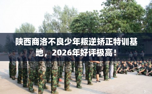 陕西商洛不良少年叛逆矫正特训基地，2026年好评极高！
