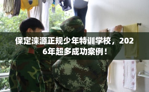 保定涞源正规少年特训学校，2026年超多成功案例！
