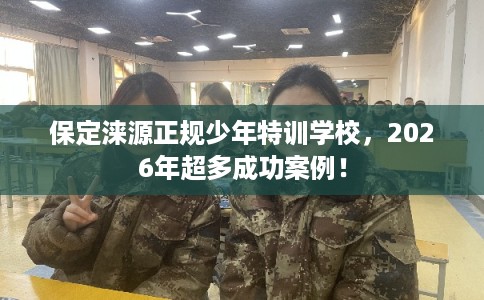 保定涞源正规少年特训学校，2026年超多成功案例！