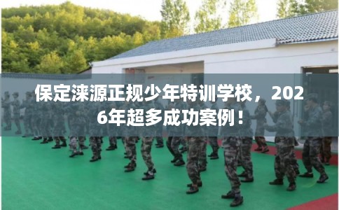 保定涞源正规少年特训学校，2026年超多成功案例！