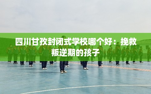 四川甘孜封闭式学校哪个好:挽救叛逆期的孩子 四川甘孜封闭式学校哪个好:挽救叛逆期的孩子