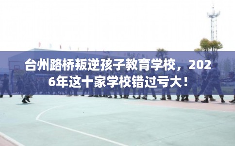 台州路桥叛逆孩子教育学校,2026年这十家学校错过亏大! 台州路桥叛逆孩子教育学校,2026年这十家学校错过亏大!