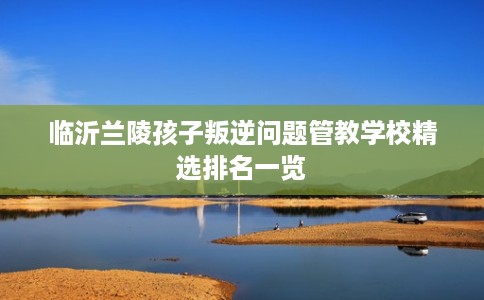 临沂兰陵孩子叛逆问题管教学校精选排名一览