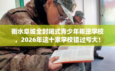 衡水阜城全封闭式青少年叛逆学校，2026年这十家学校错过亏大！