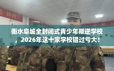 衡水阜城全封闭式青少年叛逆学校，2026年这十家学校错过亏大！