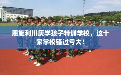 恩施利川厌学孩子特训学校，这十家学校错过亏大！