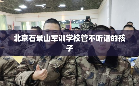 北京石景山军训学校管不听话的孩子 北京石景山军训学校管不听话的孩子