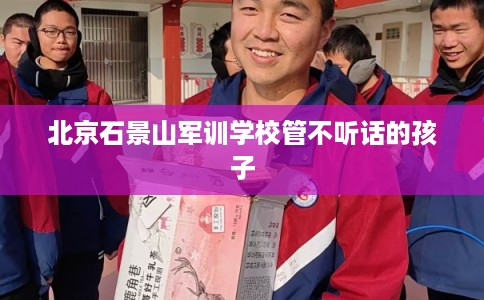 北京石景山军训学校管不听话的孩子 北京石景山军训学校管不听话的孩子