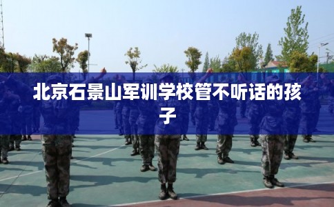 北京石景山军训学校管不听话的孩子