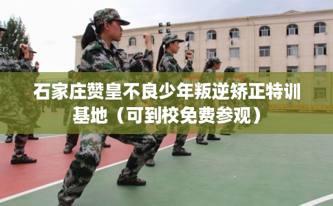 石家庄赞皇不良少年叛逆矫正特训基地（可到校免费参观）