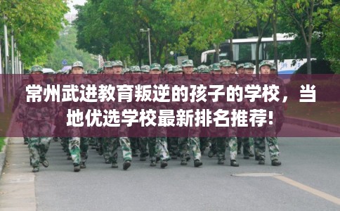 常州武进教育叛逆的孩子的学校,当地优选学校最新排名推荐! 常州武进教育叛逆的孩子的学校,当地优选学校最新排名推荐!
