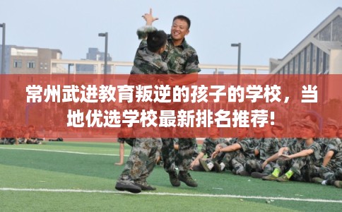 常州武进教育叛逆的孩子的学校，当地优选学校最新排名推荐!