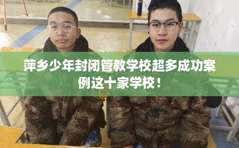 萍乡少年封闭管教学校超多成功案例这十家学校! 萍乡少年封闭管教学校超多成功案例这十家学校!