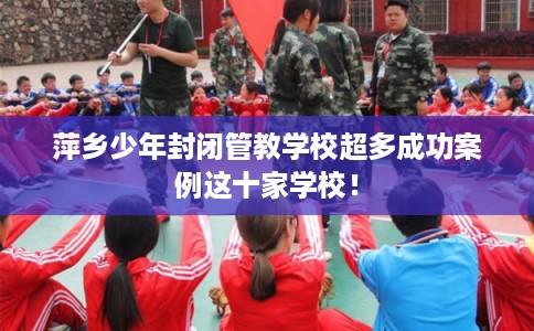 萍乡少年封闭管教学校超多成功案例这十家学校！
