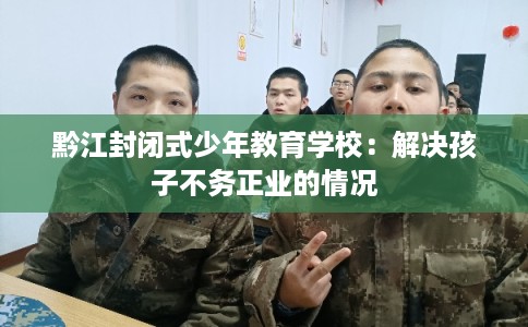 黔江封闭式少年教育学校:解决孩子不务正业的情况 黔江封闭式少年教育学校:解决孩子不务正业的情况