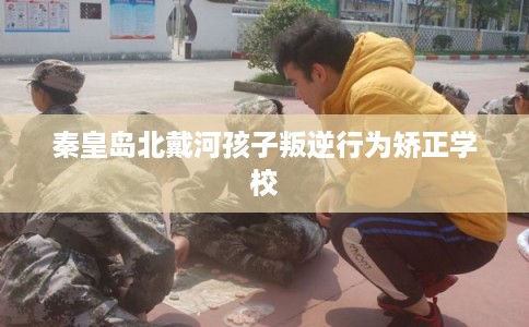 秦皇岛北戴河孩子叛逆行为矫正学校 秦皇岛北戴河孩子叛逆行为矫正学校