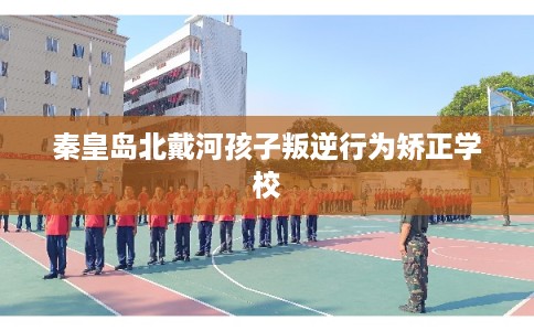 秦皇岛北戴河孩子叛逆行为矫正学校 秦皇岛北戴河孩子叛逆行为矫正学校