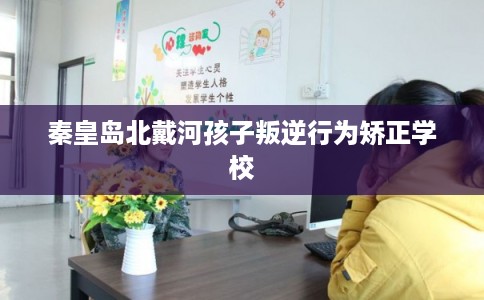 秦皇岛北戴河孩子叛逆行为矫正学校 秦皇岛北戴河孩子叛逆行为矫正学校