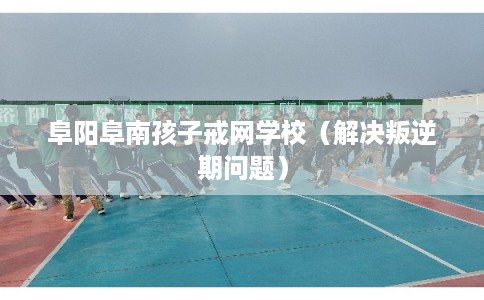 阜阳阜南孩子戒网学校（解决叛逆期问题）