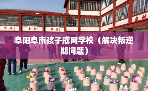 阜阳阜南孩子戒网学校（解决叛逆期问题）