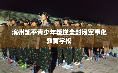 滨州邹平青少年叛逆全封闭军事化教育学校