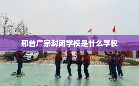 邢台广宗封闭学校是什么学校 邢台广宗封闭学校是什么学校