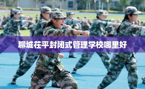 聊城茌平封闭式管理学校哪里好