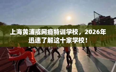上海黄浦戒网瘾特训学校，2026年迅速了解这十家学校！