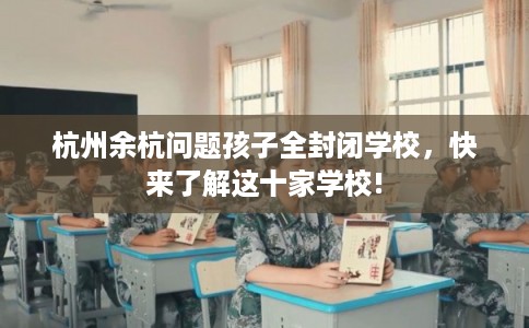 杭州余杭问题孩子全封闭学校,快来了解这十家学校! 杭州余杭问题孩子全封闭学校,快来了解这十家学校!