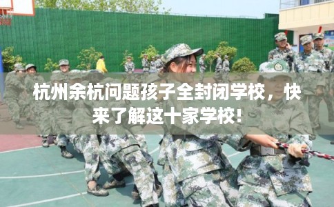杭州余杭问题孩子全封闭学校,快来了解这十家学校! 杭州余杭问题孩子全封闭学校,快来了解这十家学校!