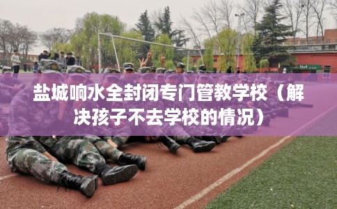 盐城响水全封闭专门管教学校（解决孩子不去学校的情况）