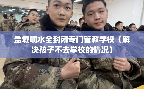 盐城响水全封闭专门管教学校（解决孩子不去学校的情况）