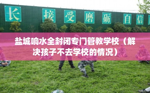盐城响水全封闭专门管教学校（解决孩子不去学校的情况）
