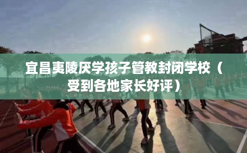 宜昌夷陵厌学孩子管教封闭学校（受到各地家长好评）