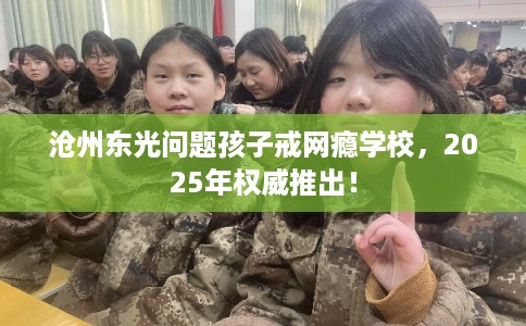 沧州东光问题孩子戒网瘾学校，2025年权威推出！