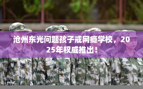 沧州东光问题孩子戒网瘾学校，2025年权威推出！