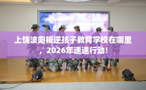 上饶波阳叛逆孩子教育学校在哪里,2026年速速行动! 上饶波阳叛逆孩子教育学校在哪里,2026年速速行动!