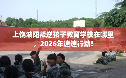 上饶波阳叛逆孩子教育学校在哪里，2026年速速行动!