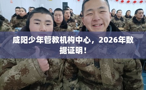 咸阳少年管教机构中心,2026年数据证明! 咸阳少年管教机构中心,2026年数据证明!