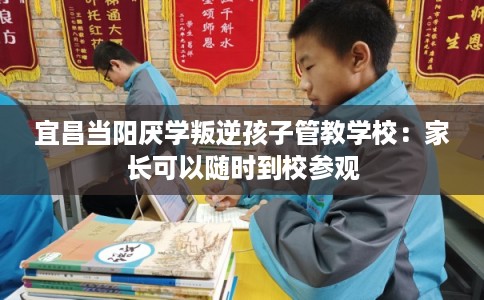 宜昌当阳厌学叛逆孩子管教学校：家长可以随时到校参观