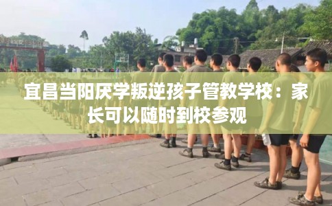 宜昌当阳厌学叛逆孩子管教学校：家长可以随时到校参观