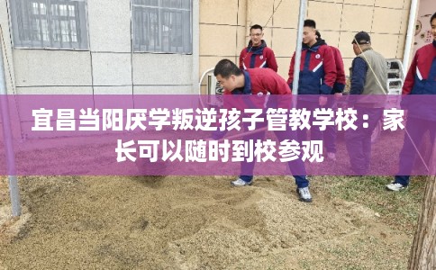 宜昌当阳厌学叛逆孩子管教学校：家长可以随时到校参观