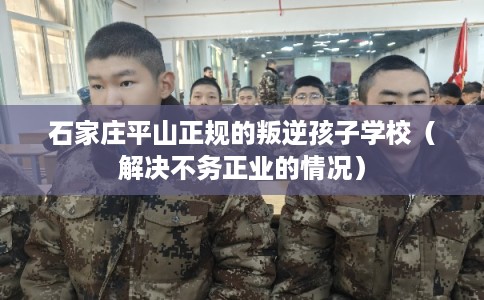 石家庄平山正规的叛逆孩子学校(解决不务正业的情况) 石家庄平山正规的叛逆孩子学校(解决不务正业的情况)