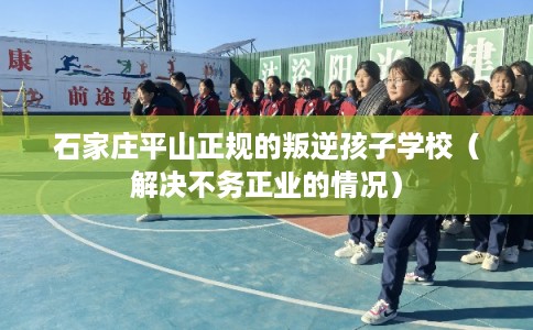 石家庄平山正规的叛逆孩子学校(解决不务正业的情况) 石家庄平山正规的叛逆孩子学校(解决不务正业的情况)