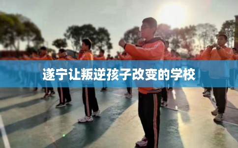 遂宁让叛逆孩子改变的学校