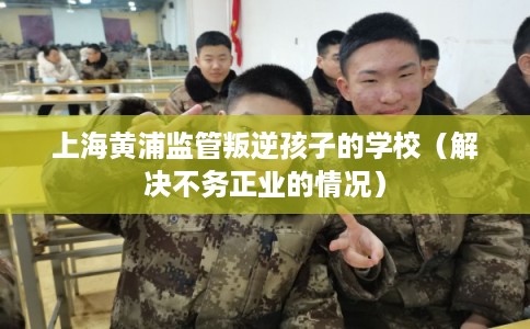 上海黄浦监管叛逆孩子的学校(解决不务正业的情况) 上海黄浦监管叛逆孩子的学校(解决不务正业的情况)
