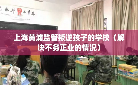 上海黄浦监管叛逆孩子的学校(解决不务正业的情况) 上海黄浦监管叛逆孩子的学校(解决不务正业的情况)