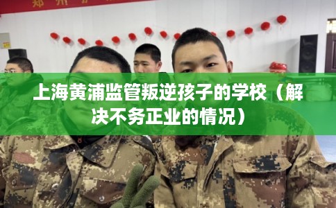 上海黄浦监管叛逆孩子的学校（解决不务正业的情况）