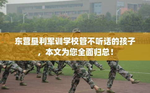 东营垦利军训学校管不听话的孩子，本文为您全面归总！